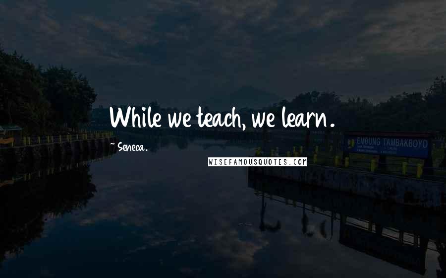 Seneca. Quotes: While we teach, we learn.