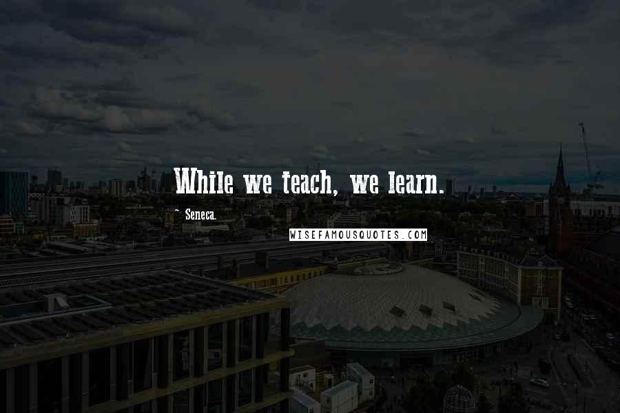 Seneca. Quotes: While we teach, we learn.