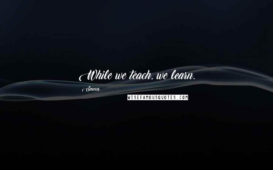 Seneca. Quotes: While we teach, we learn.