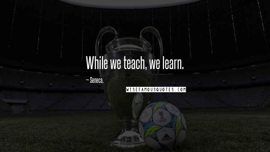 Seneca. Quotes: While we teach, we learn.