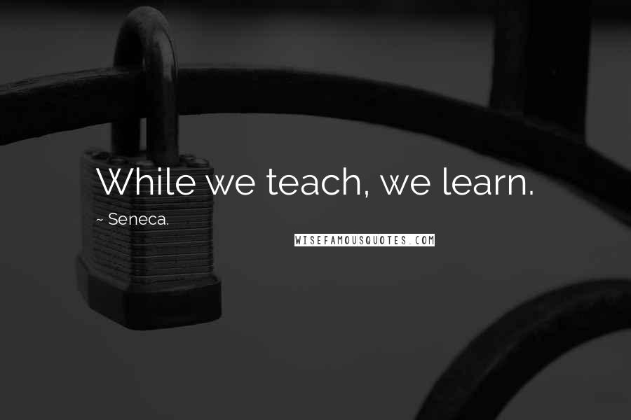 Seneca. Quotes: While we teach, we learn.