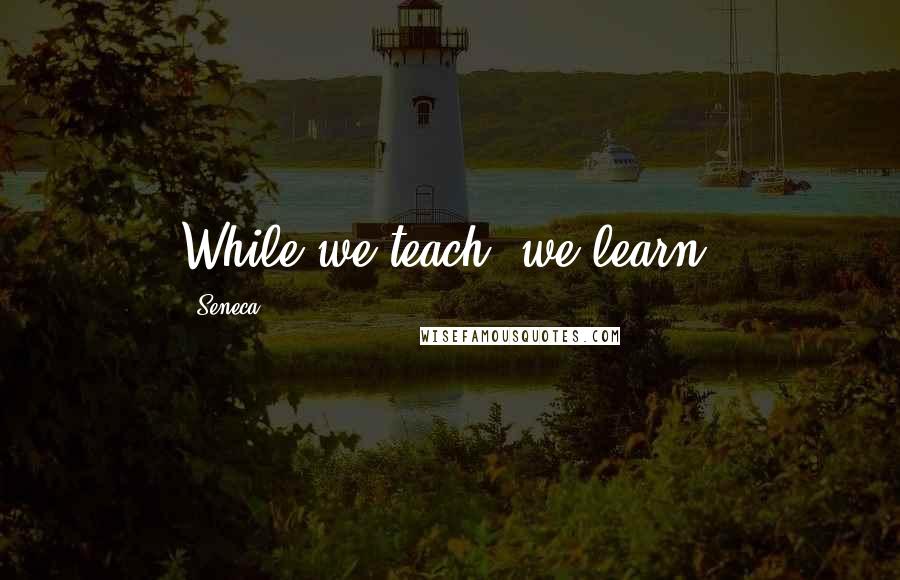 Seneca. Quotes: While we teach, we learn.