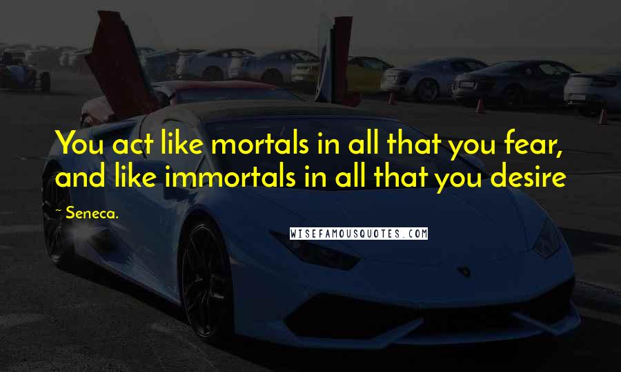 Seneca. Quotes: You act like mortals in all that you fear, and like immortals in all that you desire