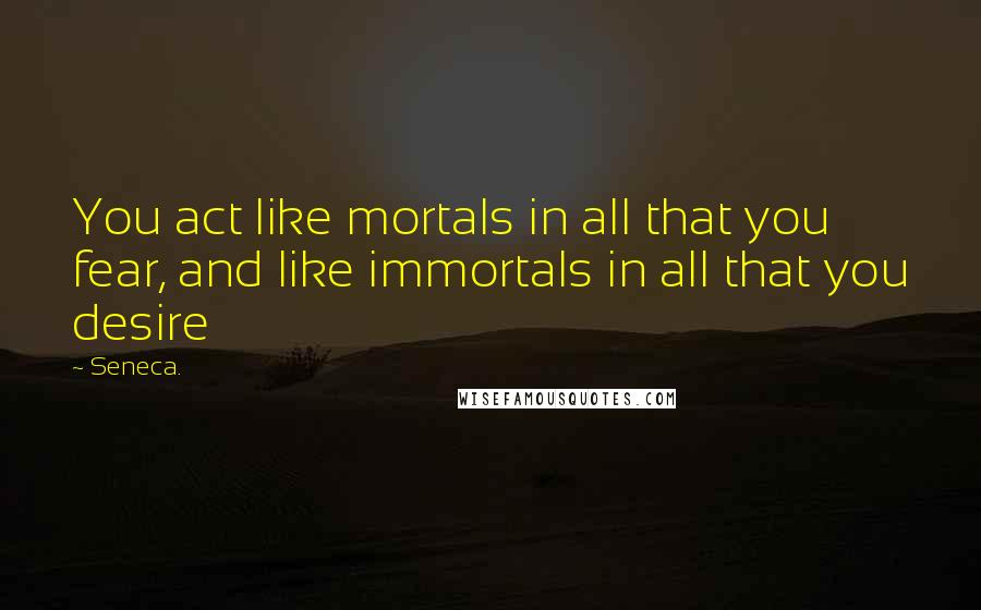 Seneca. Quotes: You act like mortals in all that you fear, and like immortals in all that you desire