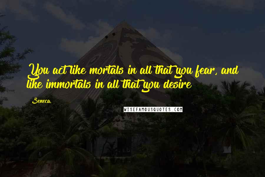 Seneca. Quotes: You act like mortals in all that you fear, and like immortals in all that you desire