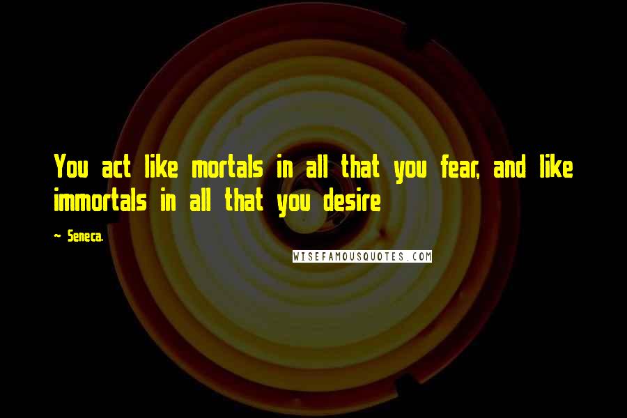 Seneca. Quotes: You act like mortals in all that you fear, and like immortals in all that you desire