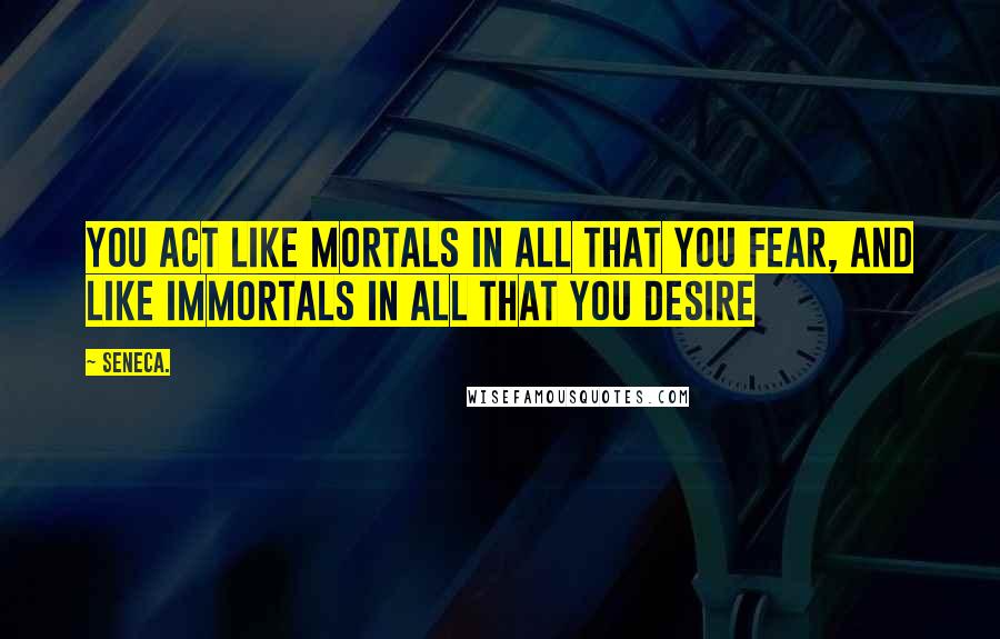 Seneca. Quotes: You act like mortals in all that you fear, and like immortals in all that you desire