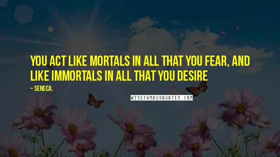 Seneca. Quotes: You act like mortals in all that you fear, and like immortals in all that you desire