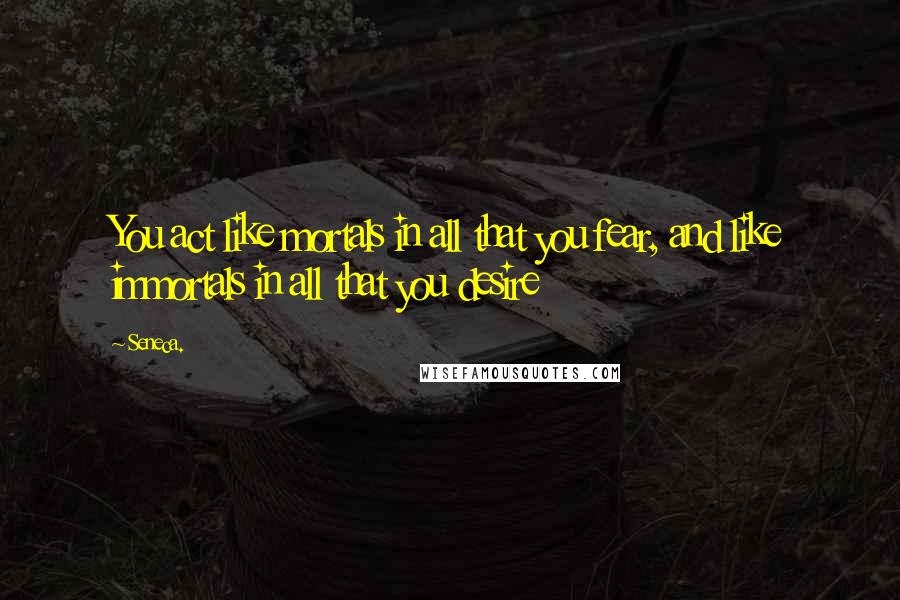 Seneca. Quotes: You act like mortals in all that you fear, and like immortals in all that you desire