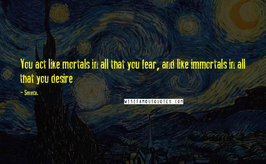 Seneca. Quotes: You act like mortals in all that you fear, and like immortals in all that you desire