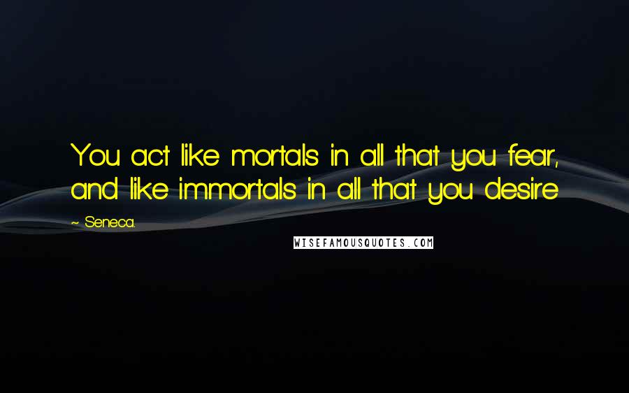 Seneca. Quotes: You act like mortals in all that you fear, and like immortals in all that you desire