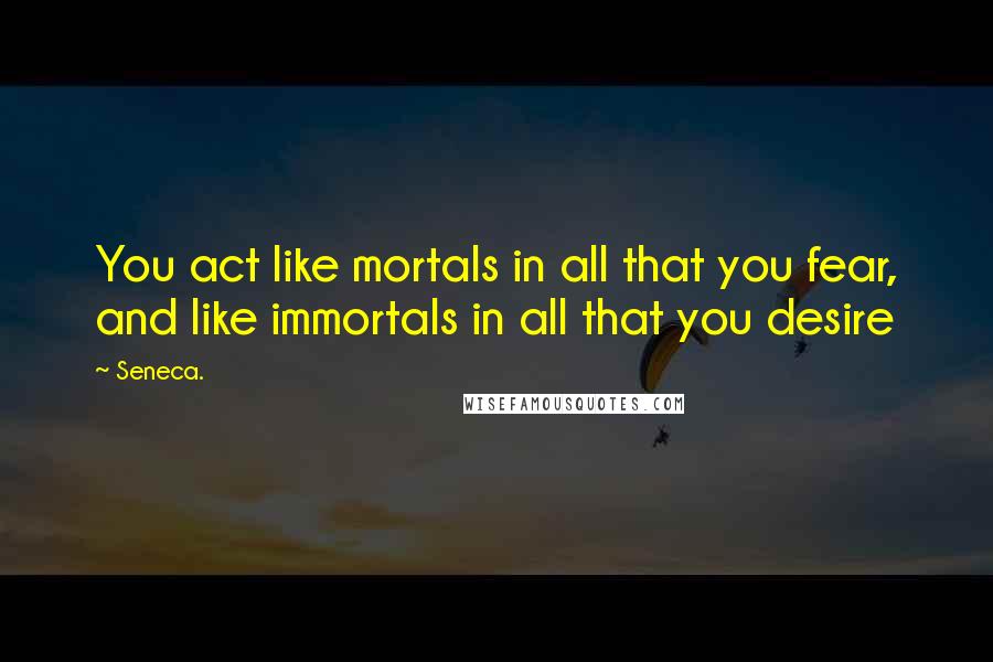 Seneca. Quotes: You act like mortals in all that you fear, and like immortals in all that you desire