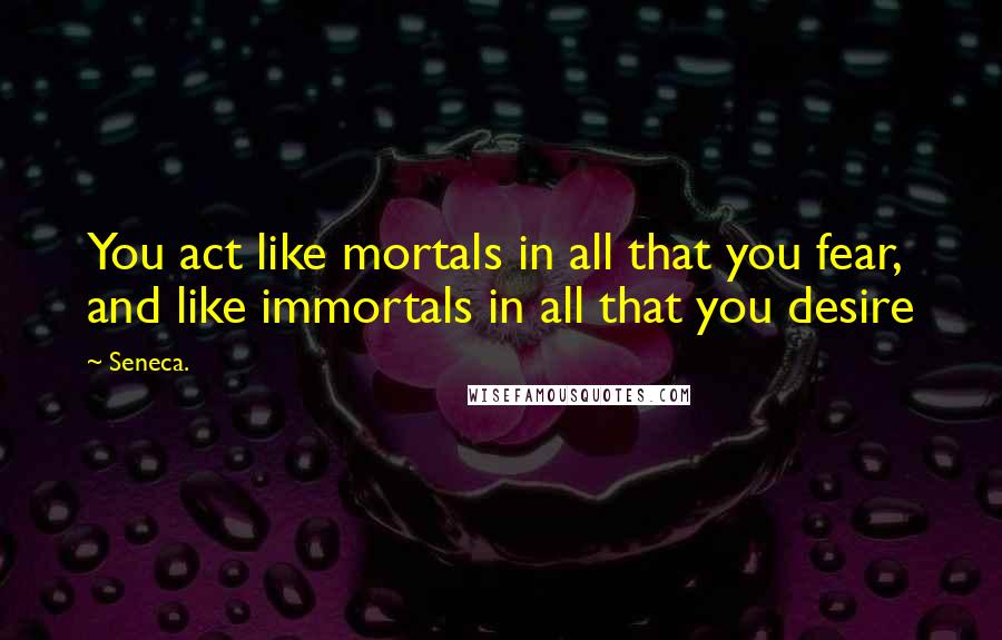 Seneca. Quotes: You act like mortals in all that you fear, and like immortals in all that you desire