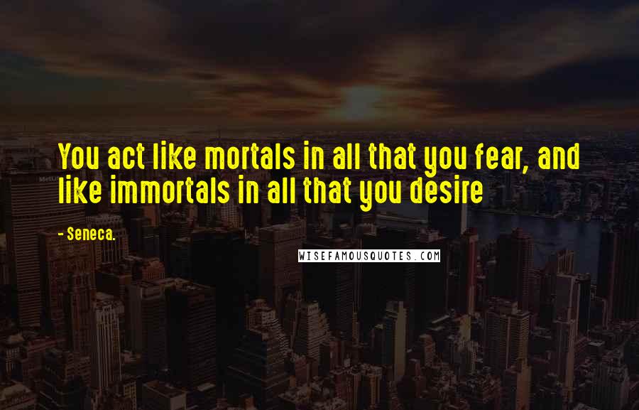 Seneca. Quotes: You act like mortals in all that you fear, and like immortals in all that you desire