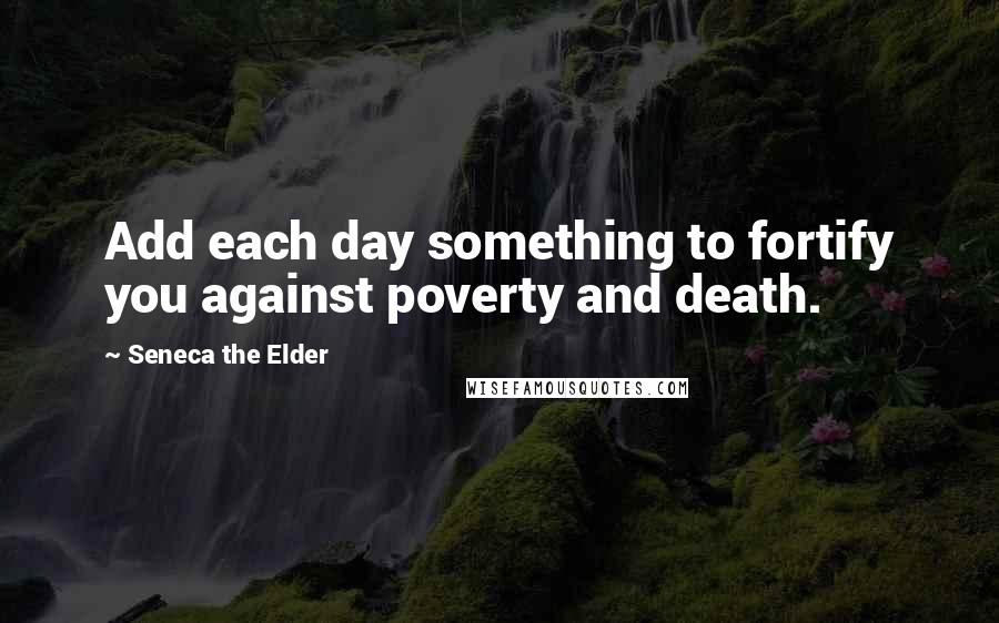 Seneca The Elder Quotes: Add each day something to fortify you against poverty and death.