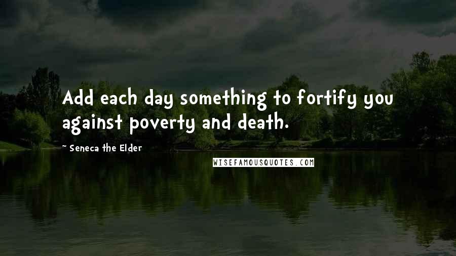 Seneca The Elder Quotes: Add each day something to fortify you against poverty and death.