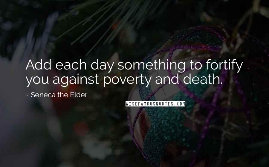 Seneca The Elder Quotes: Add each day something to fortify you against poverty and death.