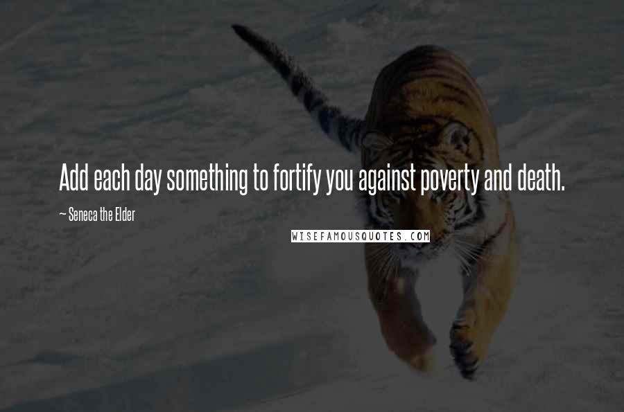 Seneca The Elder Quotes: Add each day something to fortify you against poverty and death.