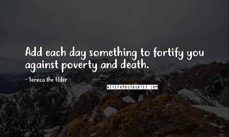 Seneca The Elder Quotes: Add each day something to fortify you against poverty and death.