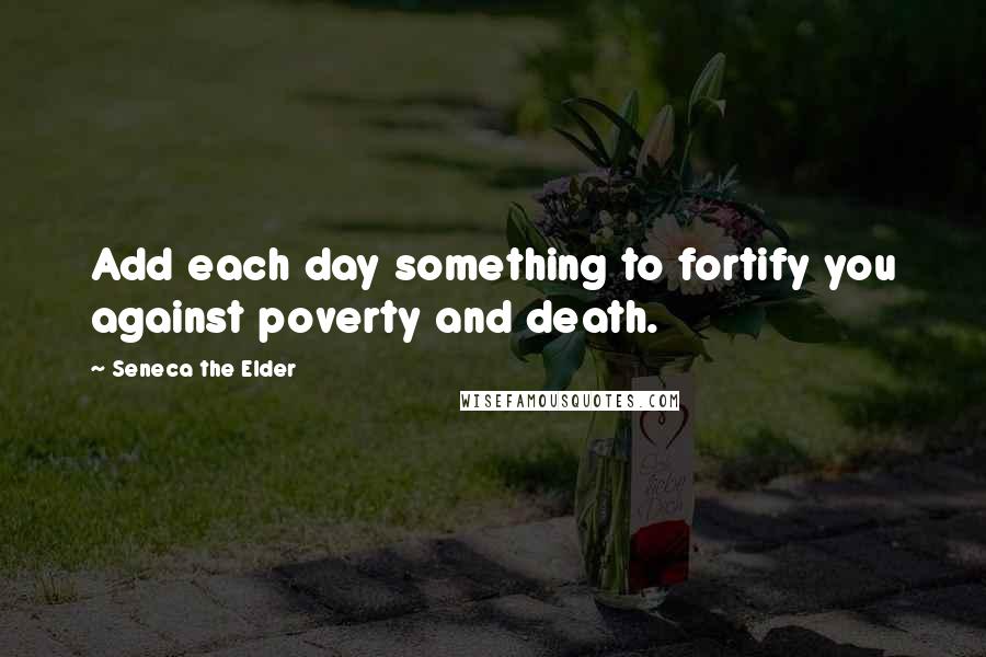 Seneca The Elder Quotes: Add each day something to fortify you against poverty and death.