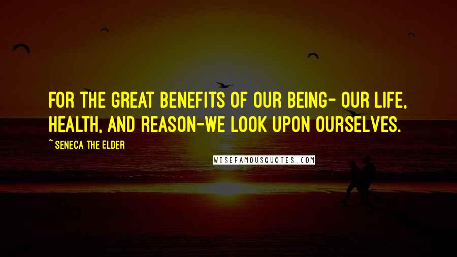 Seneca The Elder Quotes: For the great benefits of our being- our life, health, and reason-we look upon ourselves.