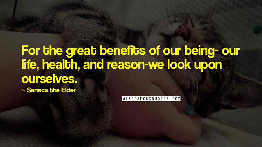 Seneca The Elder Quotes: For the great benefits of our being- our life, health, and reason-we look upon ourselves.