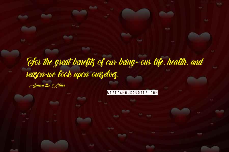 Seneca The Elder Quotes: For the great benefits of our being- our life, health, and reason-we look upon ourselves.