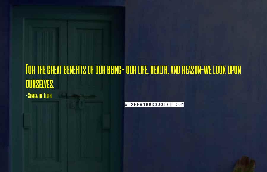 Seneca The Elder Quotes: For the great benefits of our being- our life, health, and reason-we look upon ourselves.