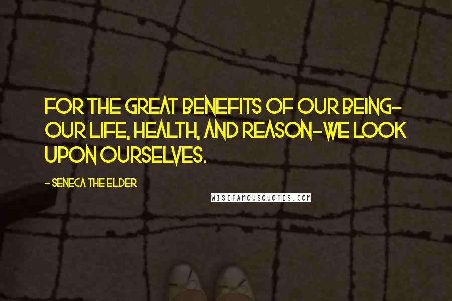 Seneca The Elder Quotes: For the great benefits of our being- our life, health, and reason-we look upon ourselves.