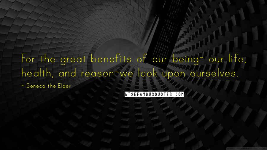 Seneca The Elder Quotes: For the great benefits of our being- our life, health, and reason-we look upon ourselves.