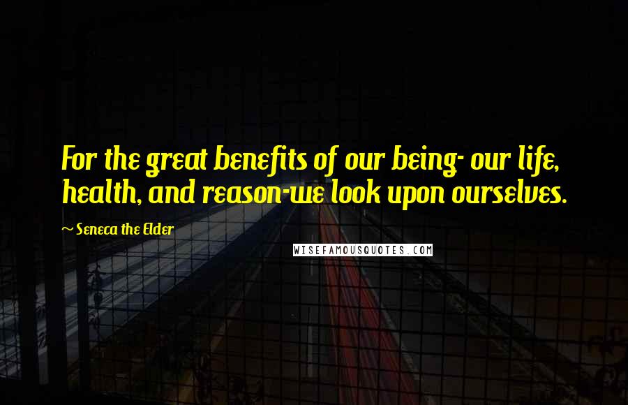 Seneca The Elder Quotes: For the great benefits of our being- our life, health, and reason-we look upon ourselves.