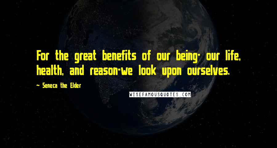 Seneca The Elder Quotes: For the great benefits of our being- our life, health, and reason-we look upon ourselves.