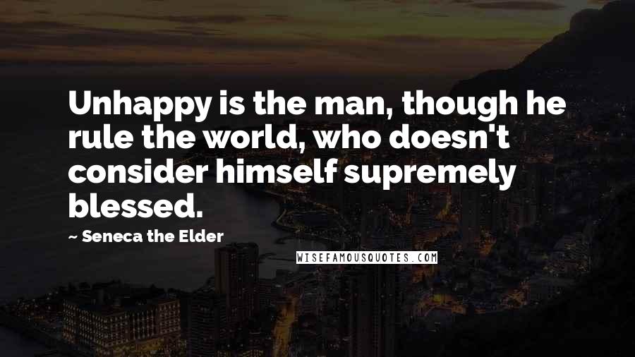 Seneca The Elder Quotes: Unhappy is the man, though he rule the world, who doesn't consider himself supremely blessed.