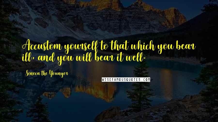 Seneca The Younger Quotes: Accustom yourself to that which you bear ill, and you will bear it well.