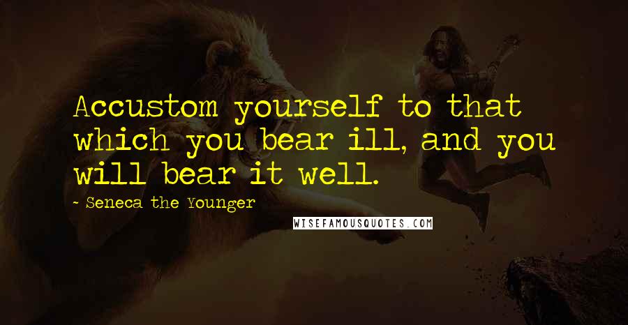 Seneca The Younger Quotes: Accustom yourself to that which you bear ill, and you will bear it well.