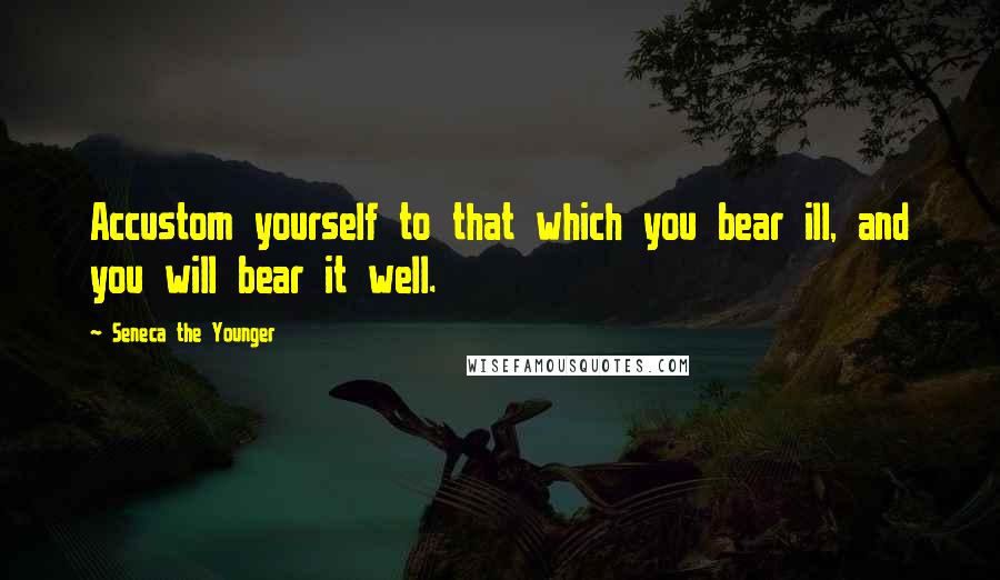 Seneca The Younger Quotes: Accustom yourself to that which you bear ill, and you will bear it well.