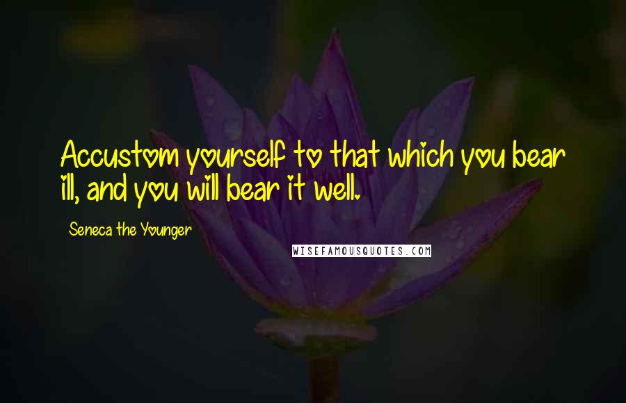 Seneca The Younger Quotes: Accustom yourself to that which you bear ill, and you will bear it well.