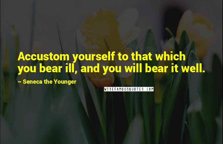 Seneca The Younger Quotes: Accustom yourself to that which you bear ill, and you will bear it well.