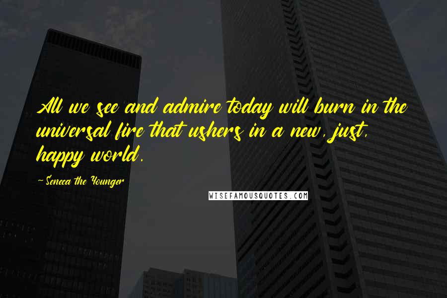 Seneca The Younger Quotes: All we see and admire today will burn in the universal fire that ushers in a new, just, happy world.