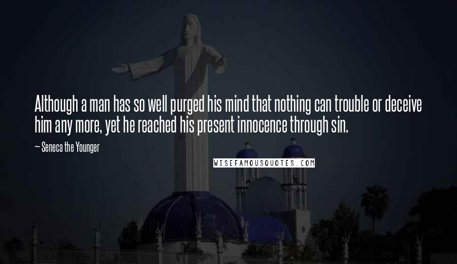 Seneca The Younger Quotes: Although a man has so well purged his mind that nothing can trouble or deceive him any more, yet he reached his present innocence through sin.