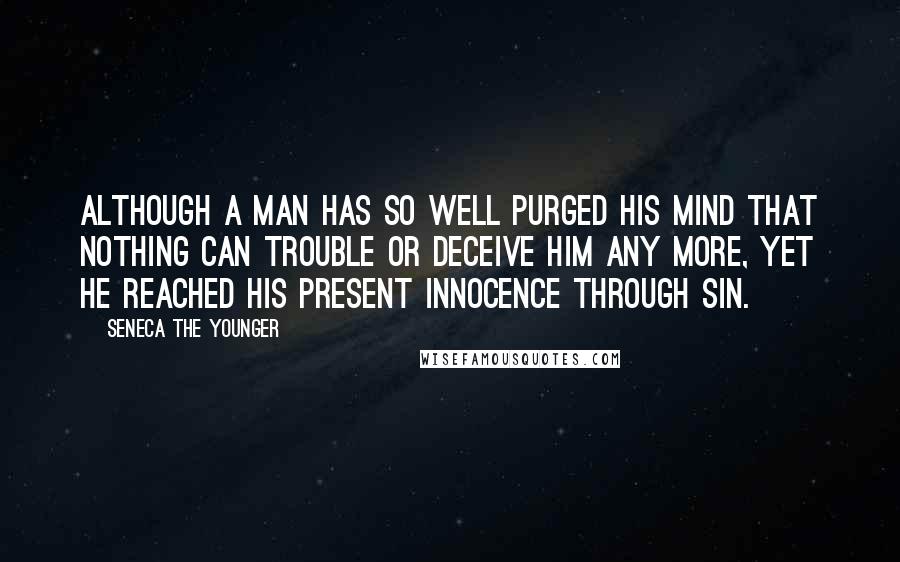 Seneca The Younger Quotes: Although a man has so well purged his mind that nothing can trouble or deceive him any more, yet he reached his present innocence through sin.