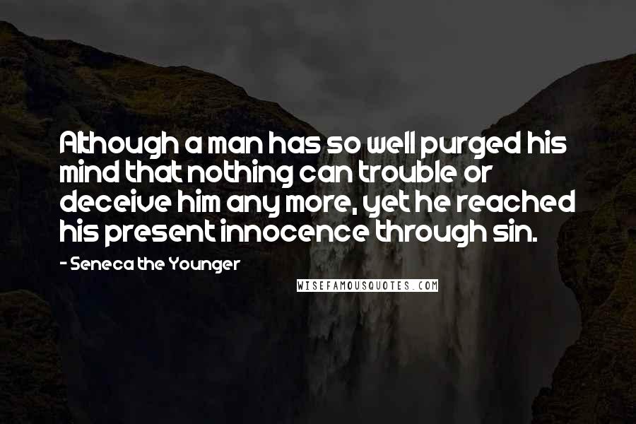 Seneca The Younger Quotes: Although a man has so well purged his mind that nothing can trouble or deceive him any more, yet he reached his present innocence through sin.