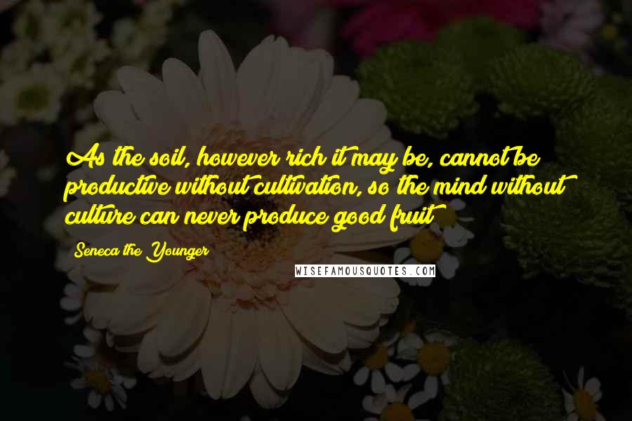 Seneca The Younger Quotes: As the soil, however rich it may be, cannot be productive without cultivation, so the mind without culture can never produce good fruit