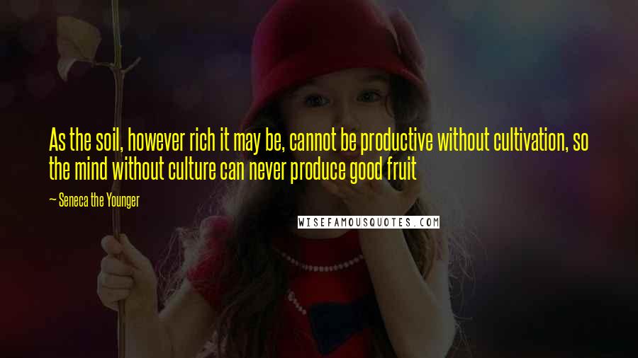 Seneca The Younger Quotes: As the soil, however rich it may be, cannot be productive without cultivation, so the mind without culture can never produce good fruit