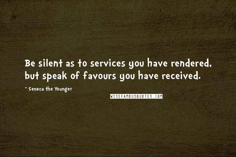 Seneca The Younger Quotes: Be silent as to services you have rendered, but speak of favours you have received.