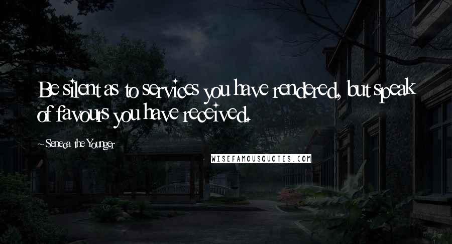 Seneca The Younger Quotes: Be silent as to services you have rendered, but speak of favours you have received.