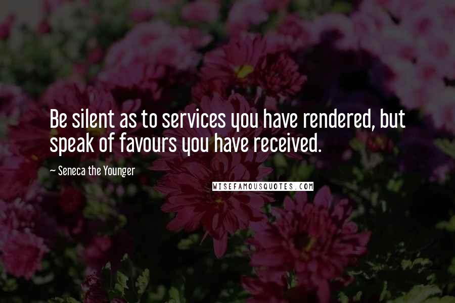 Seneca The Younger Quotes: Be silent as to services you have rendered, but speak of favours you have received.