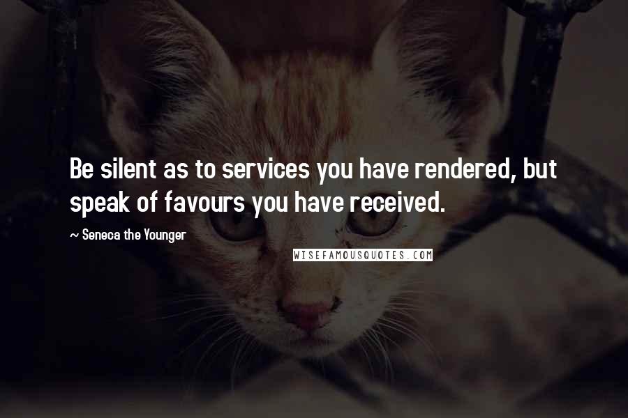 Seneca The Younger Quotes: Be silent as to services you have rendered, but speak of favours you have received.