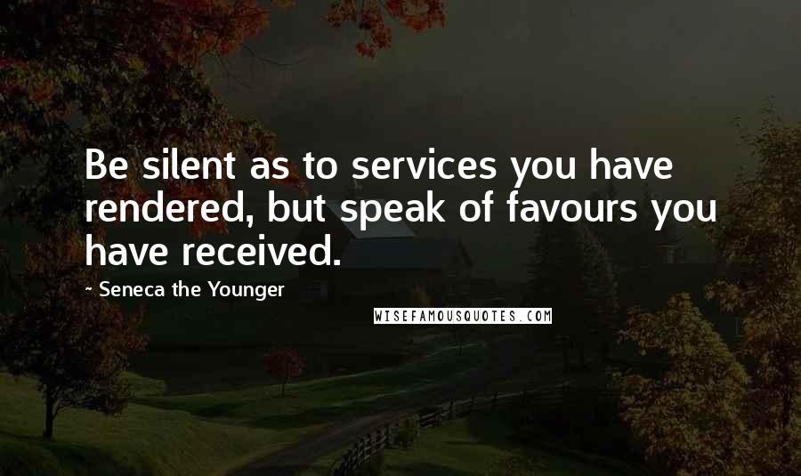 Seneca The Younger Quotes: Be silent as to services you have rendered, but speak of favours you have received.