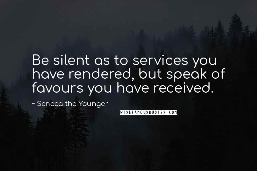 Seneca The Younger Quotes: Be silent as to services you have rendered, but speak of favours you have received.